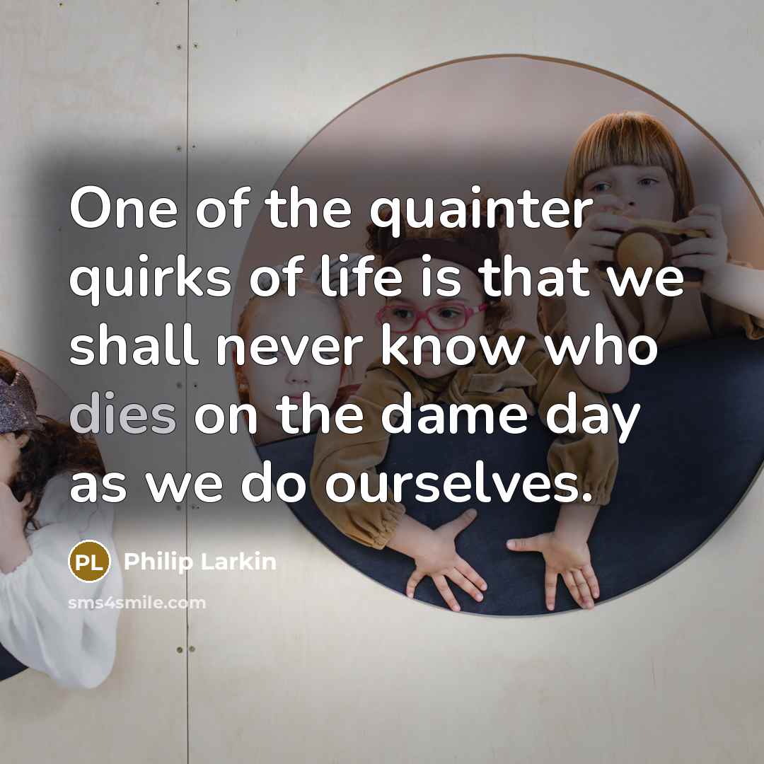 “One of the quainter quirks of life is that we shall never know who dies on the dame day as we do ourselves.” quote by Philip Larkin
