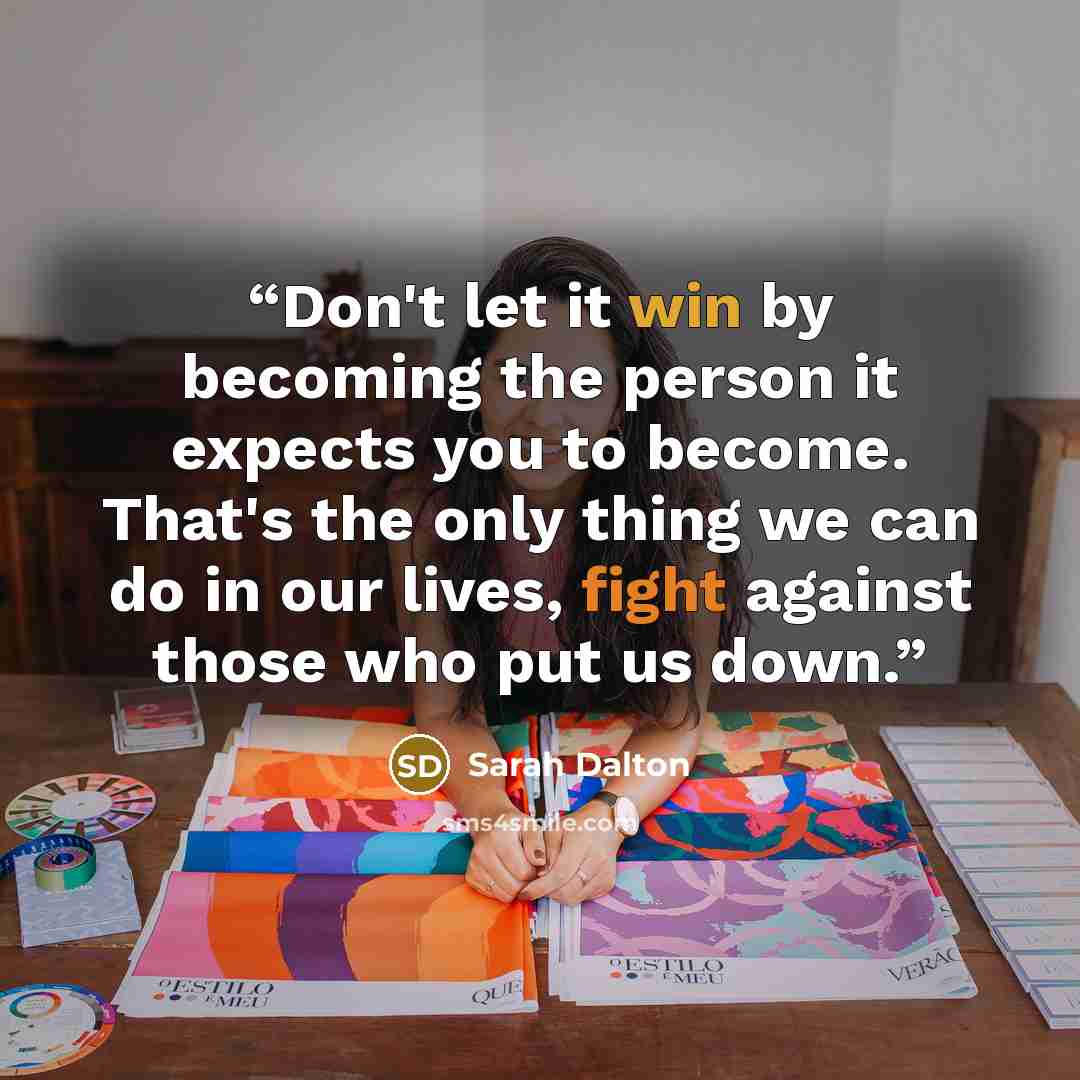 “Don't let it win by becoming the person it expects you to become. That's the only thing we can do in our lives, fight against those who put us down.” quote by Sarah Dalton