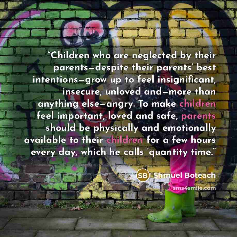 “Children who are neglected by their parents—despite their parents’ best intentions—grow up to feel insignificant, insecure, unloved and—more than anything else—angry. To make children feel important, loved and safe, parents should be physically and emotionally available to their children for a few…” quote by Shmuel Boteach