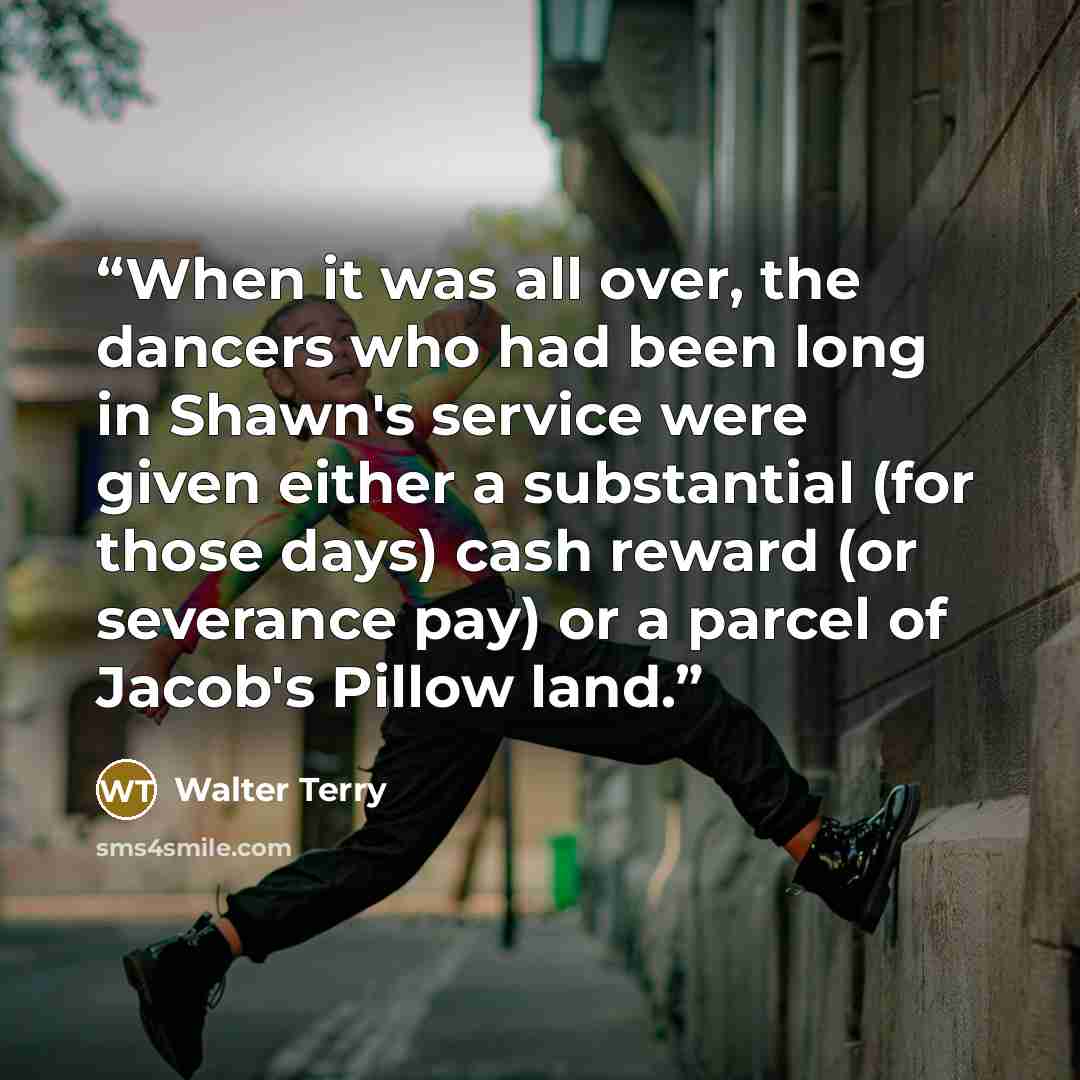 “When it was all over, the dancers who had been long in Shawn's service were given either a substantial (for those days) cash reward (or severance pay) or a parcel of Jacob's Pillow land.” quote by Walter Terry