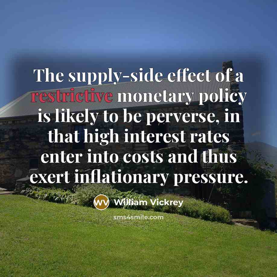 “The supply-side effect of a restrictive monetary policy is likely to be perverse, in that high interest rates enter into costs and thus exert inflationary pressure.” quote by William Vickrey
