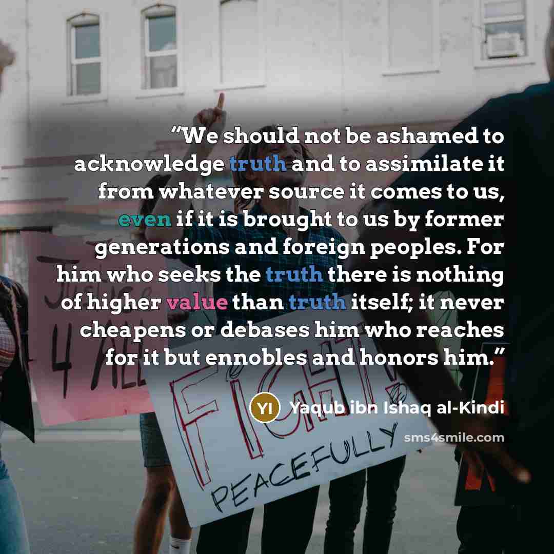 “We should not be ashamed to acknowledge truth and to assimilate it from whatever source it comes to us, even if it is brought to us by former generations and foreign peoples. For him who seeks the truth there is nothing of higher value than truth itself; it never cheapens or debases him who…” quote by Yaqub ibn Ishaq al-Kindi