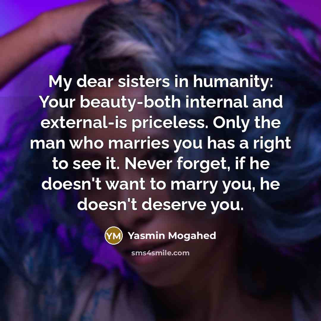 “My dear sisters in humanity: Your beauty-both internal and external-is priceless. Only the man who marries you has a right to see it. Never forget, if he doesn't want to marry you, he doesn't deserve you.” quote by Yasmin Mogahed