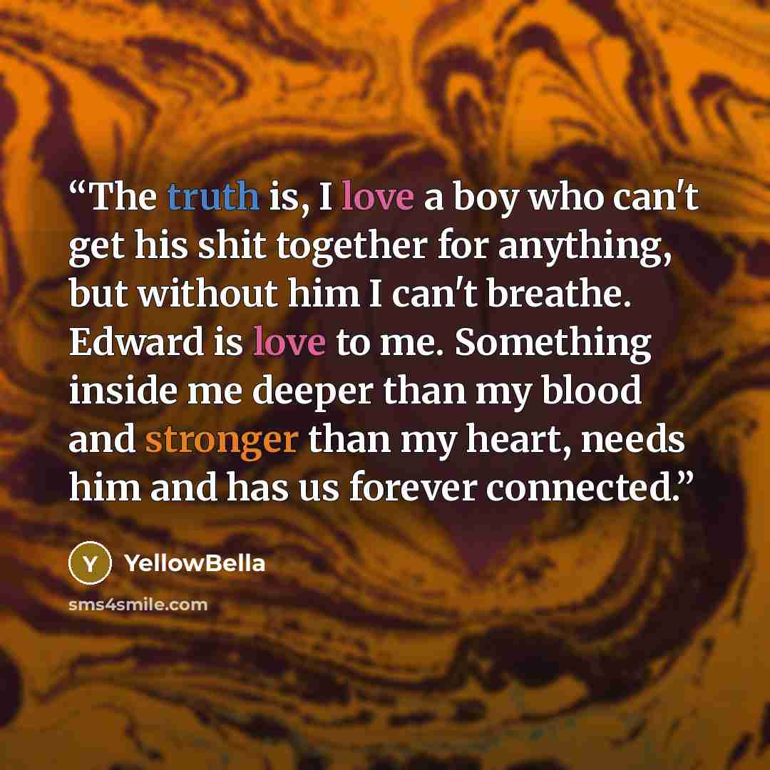 “The truth is, I love a boy who can't get his shit together for anything, but without him I can't breathe. Edward is love to me. Something inside me deeper than my blood and stronger than my heart, needs him and has us forever connected.” quote by YellowBella