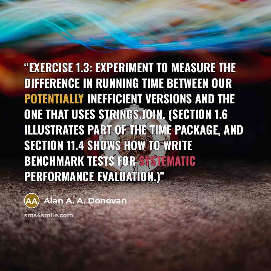 “Exercise 1.3: Experiment to measure the difference in running time between our potentially inefficient versions and the one that uses strings.Join. (Section 1.6 illustrates part of the time package, and Section 11.4 shows how to write benchmark tests for systematic performance evaluation.)” quote by Alan A. A. Donovan