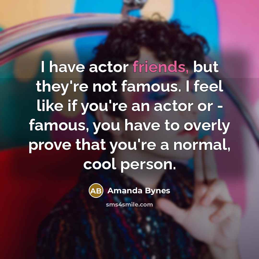 “I have actor friends, but they're not famous. I feel like if you're an actor or - famous, you have to overly prove that you're a normal, cool person.” quote by Amanda Bynes