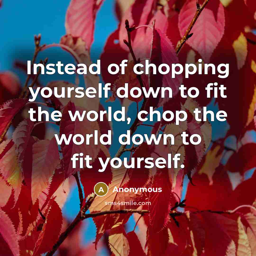 “Instead of chopping yourself down to fit the world, chop the world down to fit yourself.” quote by Anonymous