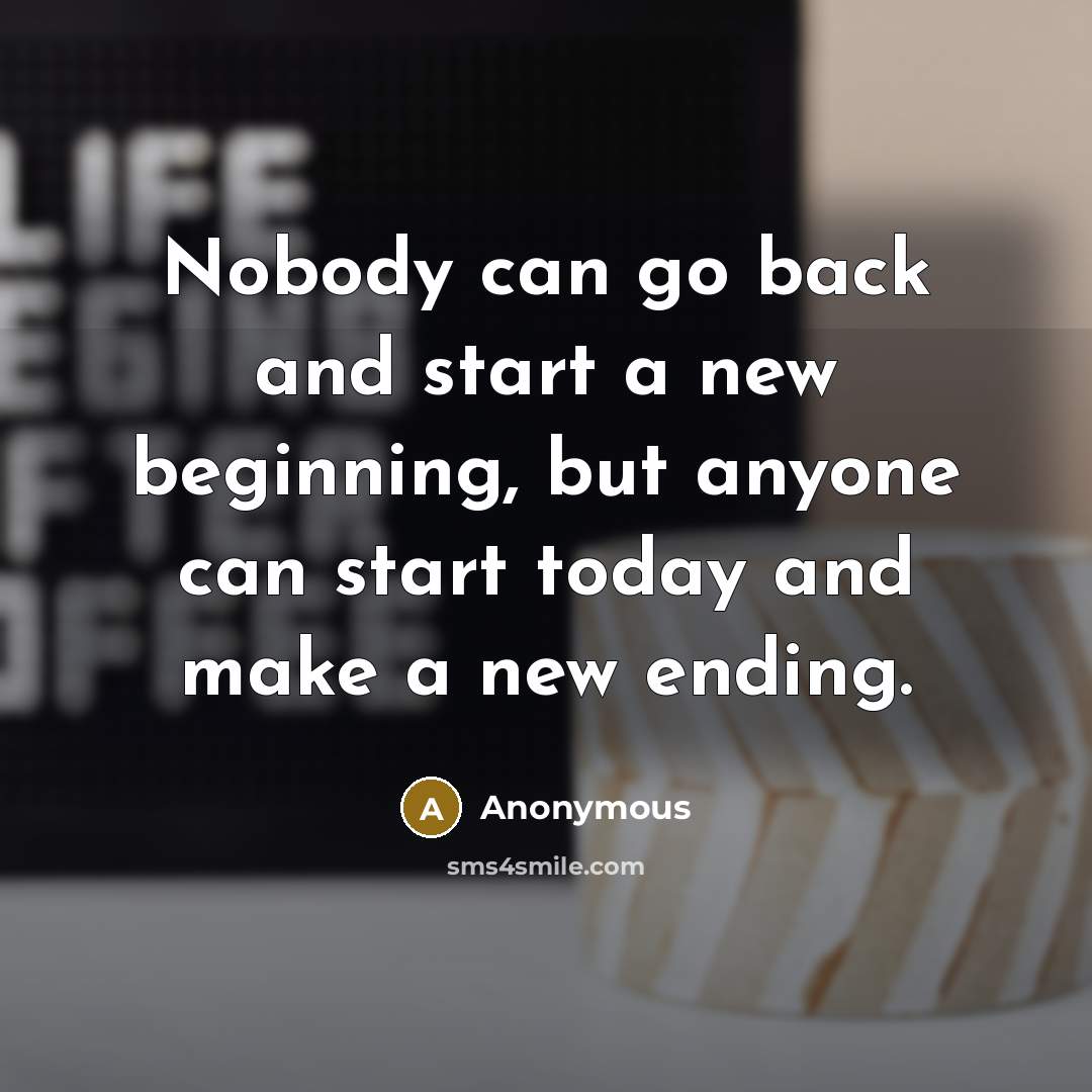 “Nobody can go back and start a new beginning, but anyone can start today and make a new ending.” quote by Anonymous