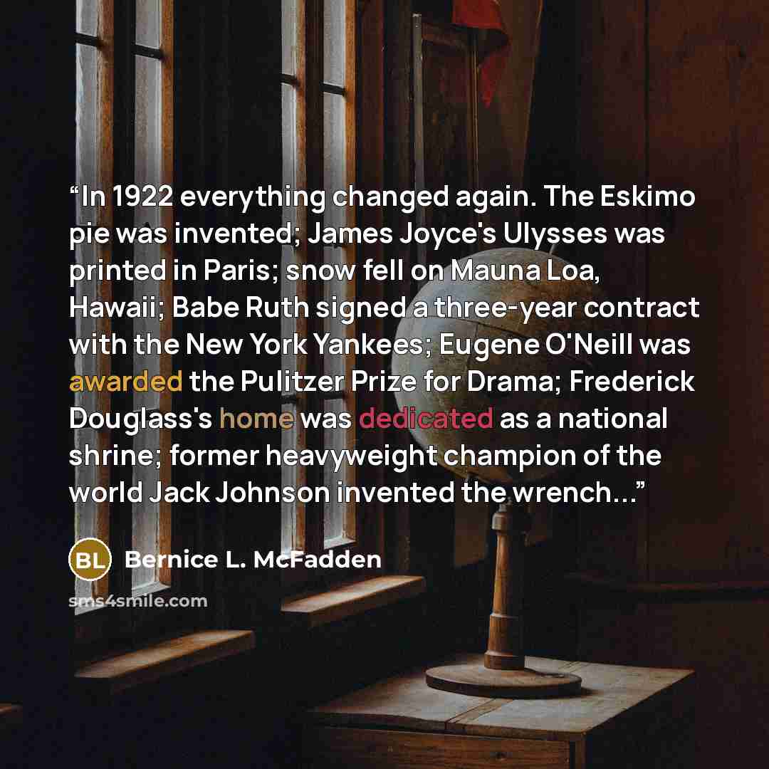 “In 1922 everything changed again. The Eskimo pie was invented; James Joyce's Ulysses was printed in Paris; snow fell on Mauna Loa, Hawaii; Babe Ruth signed a three-year contract with the New York Yankees; Eugene O'Neill was awarded the Pulitzer Prize for Drama; Frederick Douglass's home was…” quote by Bernice L. McFadden