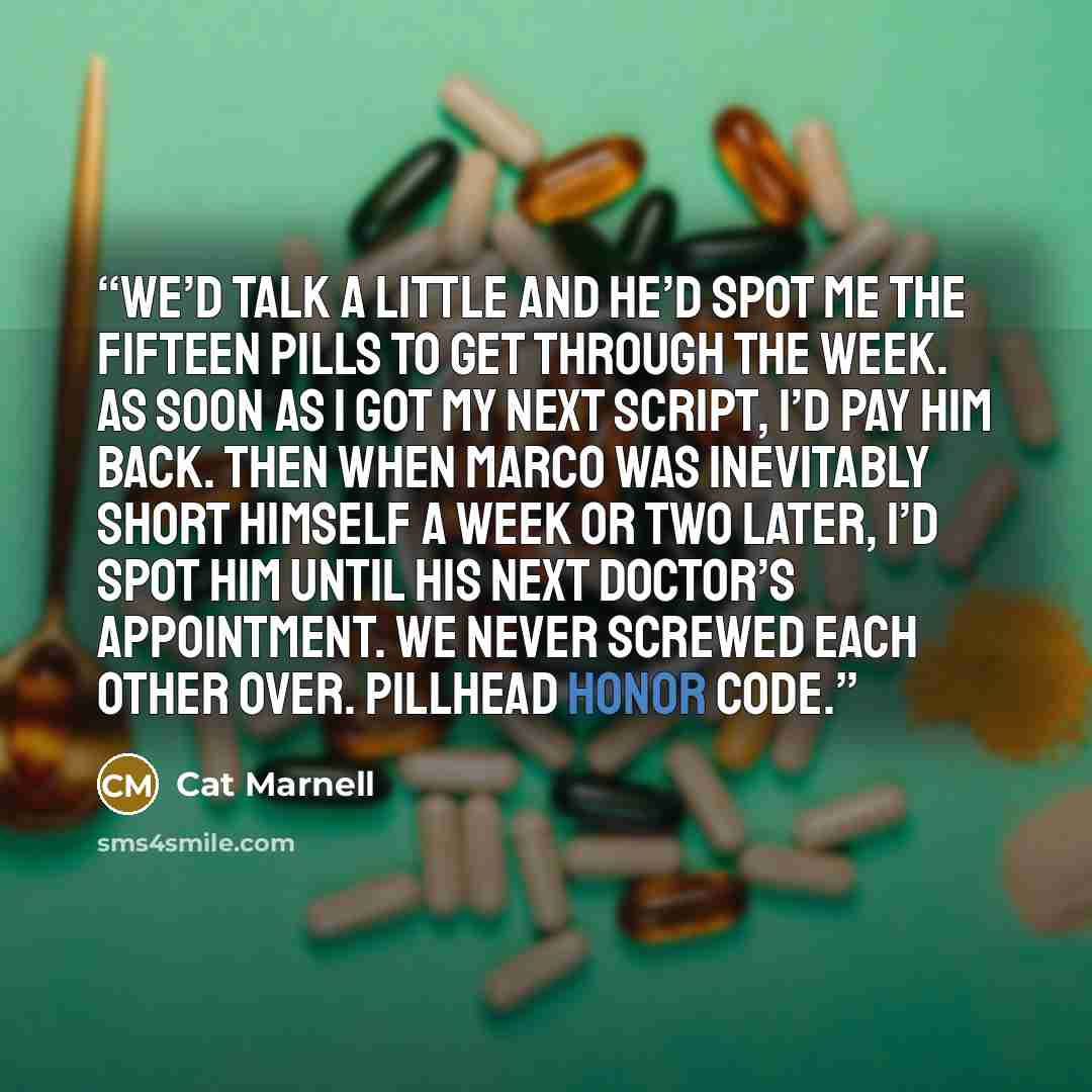 “We’d talk a little and he’d spot me the fifteen pills to get through the week. As soon as I got my next script, I’d pay him back. Then when Marco was inevitably short himself a week or two later, I’d spot him until his next doctor’s appointment. We never screwed each other over. Pillhead honor code.” quote by Cat Marnell