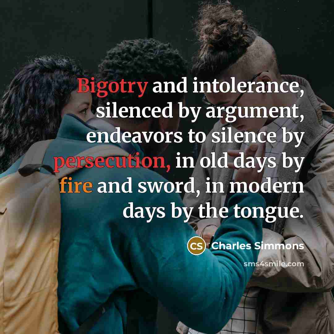 “Bigotry and intolerance, silenced by argument, endeavors to silence by persecution, in old days by fire and sword, in modern days by the tongue.” quote by Charles Simmons