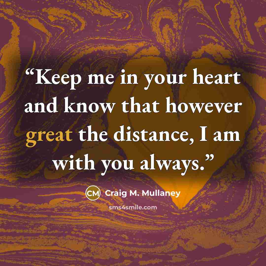 “Keep me in your heart and know that however great the distance, I am with you always.” quote by Craig M. Mullaney
