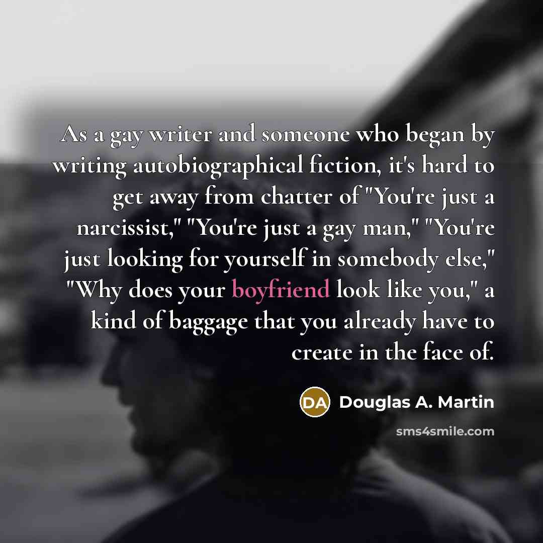 “As a gay writer and someone who began by writing autobiographical fiction, it's hard to get away from chatter of "You're just a narcissist," "You're just a gay man," "You're just looking for yourself in somebody else," "Why does your boyfriend look like you," a kind of baggage that you already…” quote by Douglas A. Martin