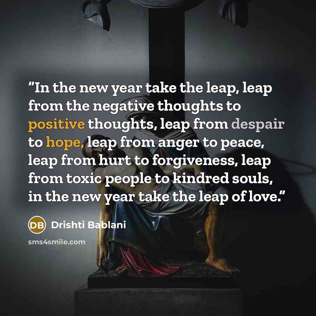 “In the new year take the leap, leap from the negative thoughts to positive thoughts, leap from despair to hope, leap from anger to peace, leap from hurt to forgiveness, leap from toxic people to kindred souls, in the new year take the leap of love.” quote by Drishti Bablani