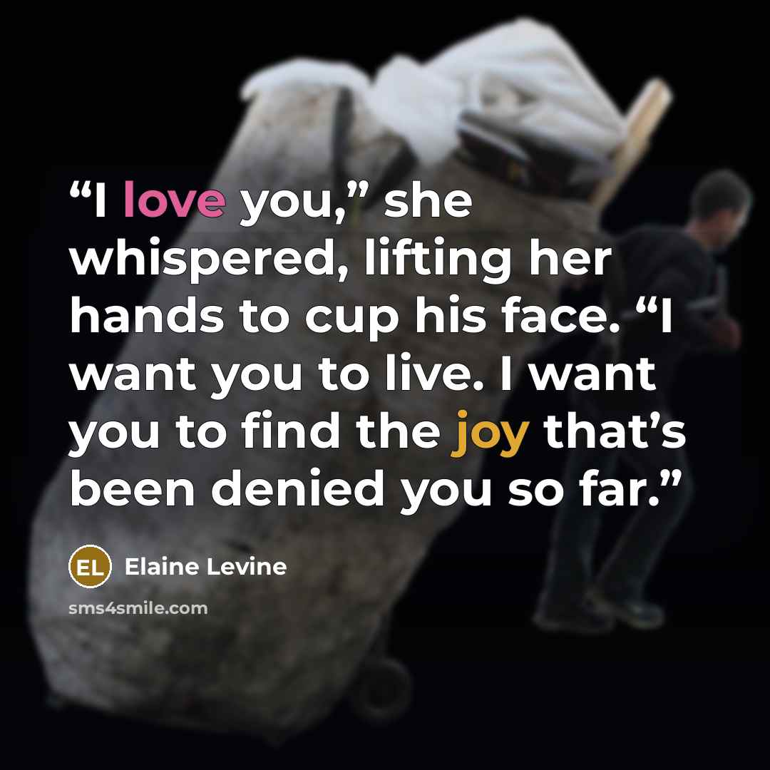 “I love you,” she whispered, lifting her hands to cup his face. “I want you to live. I want you to find the joy that’s been denied you so far.” quote by Elaine Levine