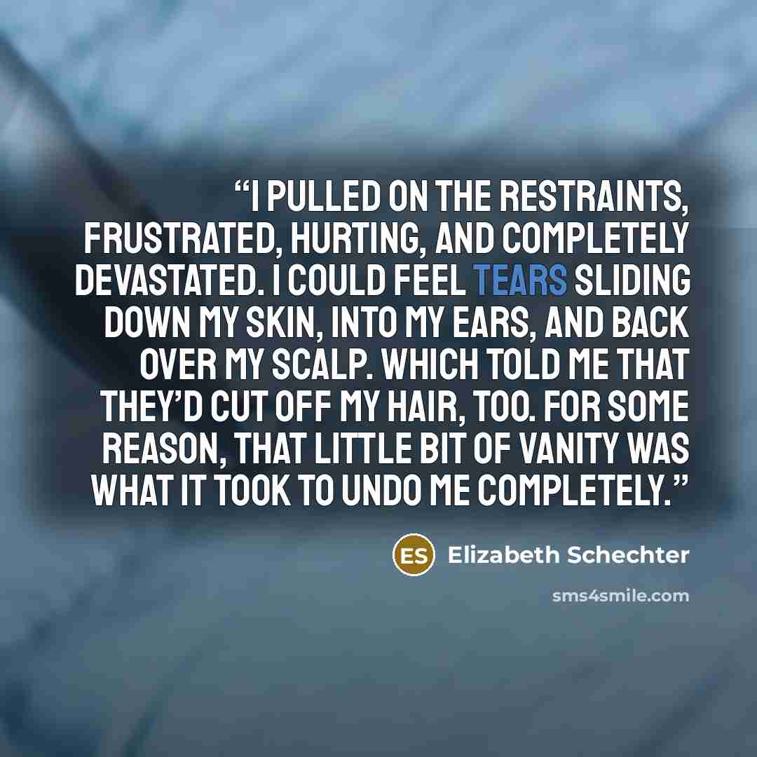 “I pulled on the restraints, frustrated, hurting, and completely devastated. I could feel tears sliding down my skin, into my ears, and back over my scalp. Which told me that they’d cut off my hair, too. For some reason, that little bit of vanity was what it took to undo me completely.” quote by Elizabeth Schechter