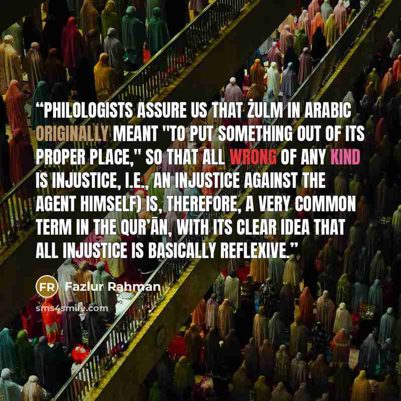 “Philologists assure us that żulm in Arabic originally meant "to put something out of its proper place," so that all wrong of any kind is injustice, i.e., an injustice against the agent himself) is, therefore, a very common term in the Qur’ān, with its clear idea that all injustice is basically…” quote by Fazlur Rahman