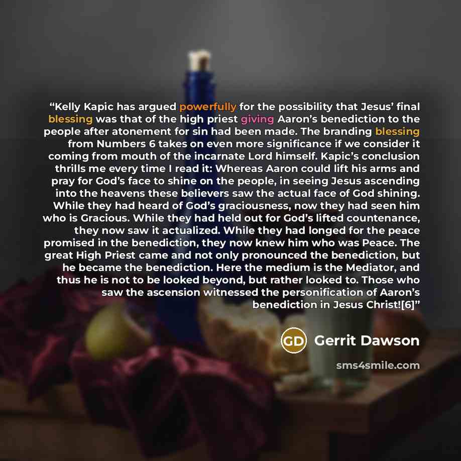 “Kelly Kapic has argued powerfully for the possibility that Jesus’ final blessing was that of the high priest giving Aaron’s benediction to the people after atonement for sin had been made. The branding blessing from Numbers 6 takes on even more significance if we consider it coming from mouth of…” quote by Gerrit Dawson