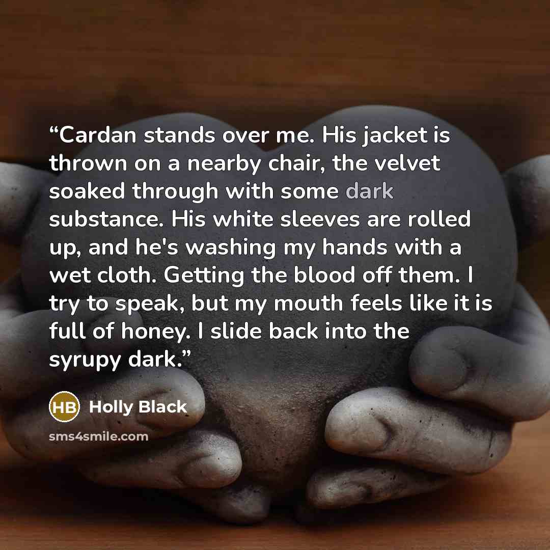 “Cardan stands over me. His jacket is thrown on a nearby chair, the velvet soaked through with some dark substance. His white sleeves are rolled up, and he's washing my hands with a wet cloth. Getting the blood off them. I try to speak, but my mouth feels like it is full of honey. I slide back into…” quote by Holly Black
