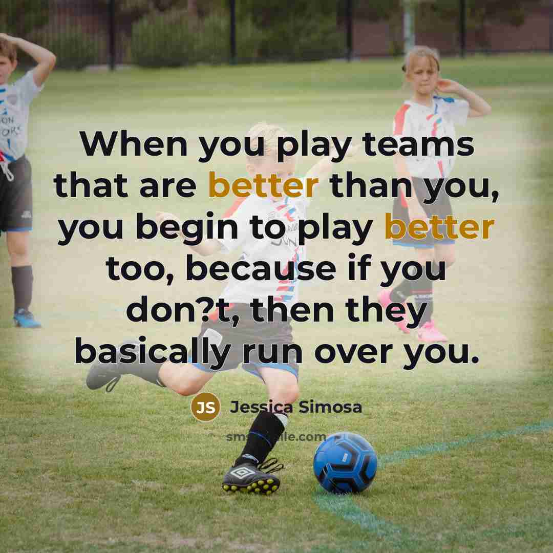 “When you play teams that are better than you, you begin to play better too, because if you don?t, then they basically run over you.” quote by Jessica Simosa