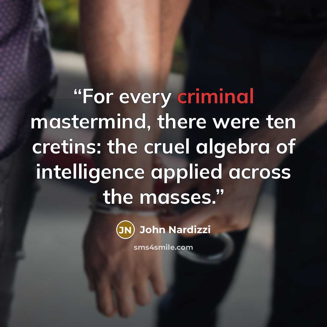 “For every criminal mastermind, there were ten cretins: the cruel algebra of intelligence applied across the masses.” quote by John Nardizzi