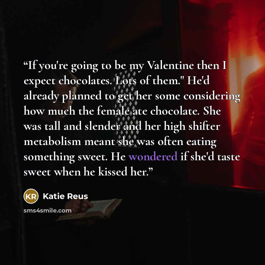 “If you're going to be my Valentine then I expect chocolates. Lots of them." He'd already planned to get her some considering how much the female ate chocolate. She was tall and slender and her high shifter metabolism meant she was often eating something sweet. He wondered if she'd taste sweet when…” quote by Katie Reus