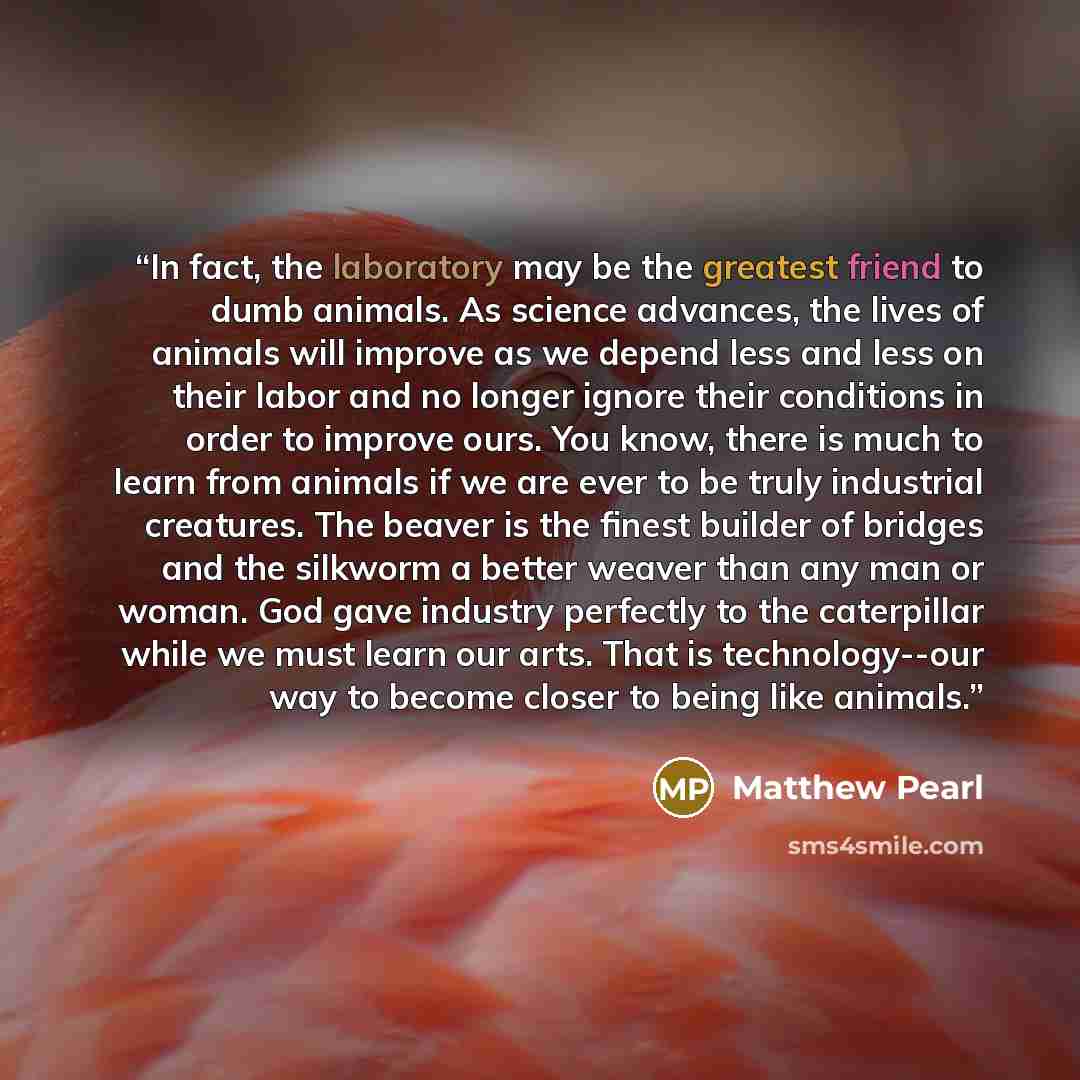 “In fact, the laboratory may be the greatest friend to dumb animals. As science advances, the lives of animals will improve as we depend less and less on their labor and no longer ignore their conditions in order to improve ours. You know, there is much to learn from animals if we are ever to be…” quote by Matthew Pearl