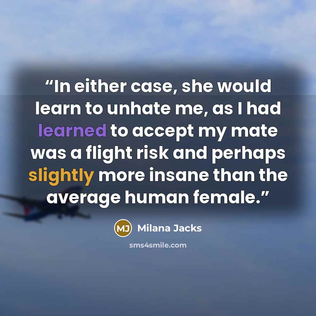 “In either case, she would learn to unhate me, as I had learned to accept my mate was a flight risk and perhaps slightly more insane than the average human female.” quote by Milana Jacks