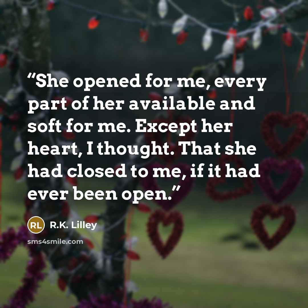“She opened for me, every part of her available and soft for me. Except her heart, I thought. That she had closed to me, if it had ever been open.” quote by R.K. Lilley