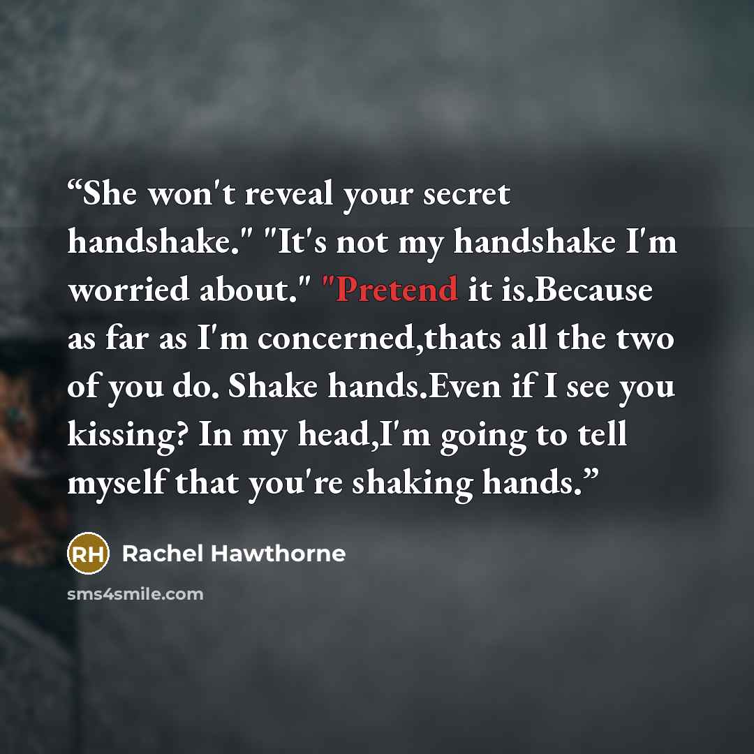 “She won't reveal your secret handshake." "It's not my handshake I'm worried about." "Pretend it is.Because as far as I'm concerned,thats all the two of you do. Shake hands.Even if I see you kissing? In my head,I'm going to tell myself that you're shaking hands.” quote by Rachel Hawthorne