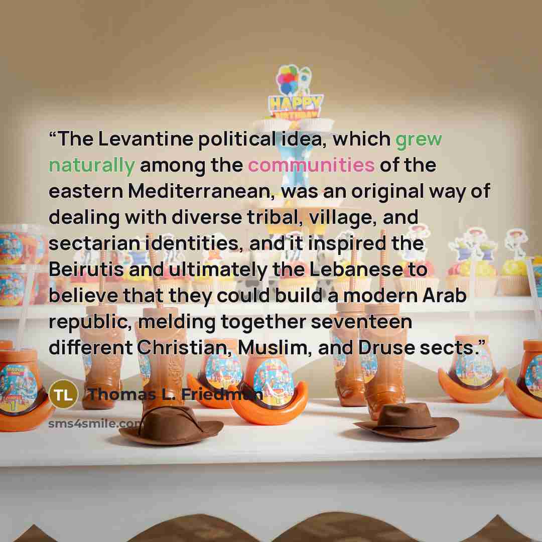 “The Levantine political idea, which grew naturally among the communities of the eastern Mediterranean, was an original way of dealing with diverse tribal, village, and sectarian identities, and it inspired the Beirutis and ultimately the Lebanese to believe that they could build a modern Arab…” quote by Thomas L. Friedman