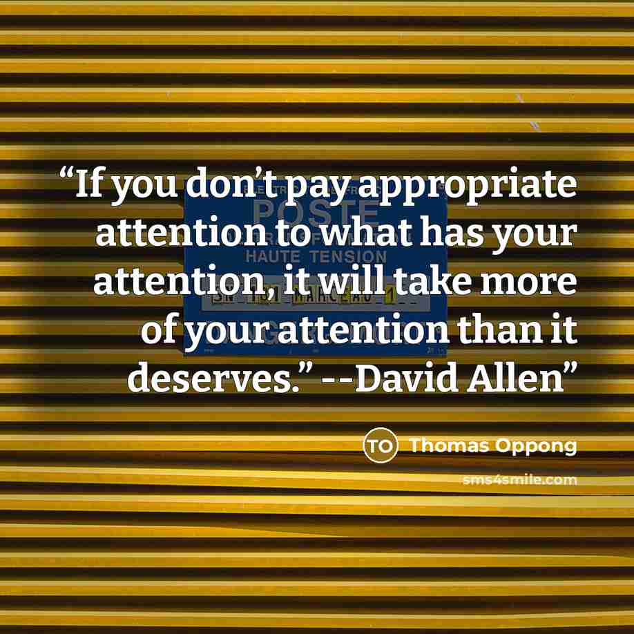 “If you don’t pay appropriate attention to what has your attention, it will take more of your attention than it deserves.” --David Allen” quote by Thomas Oppong