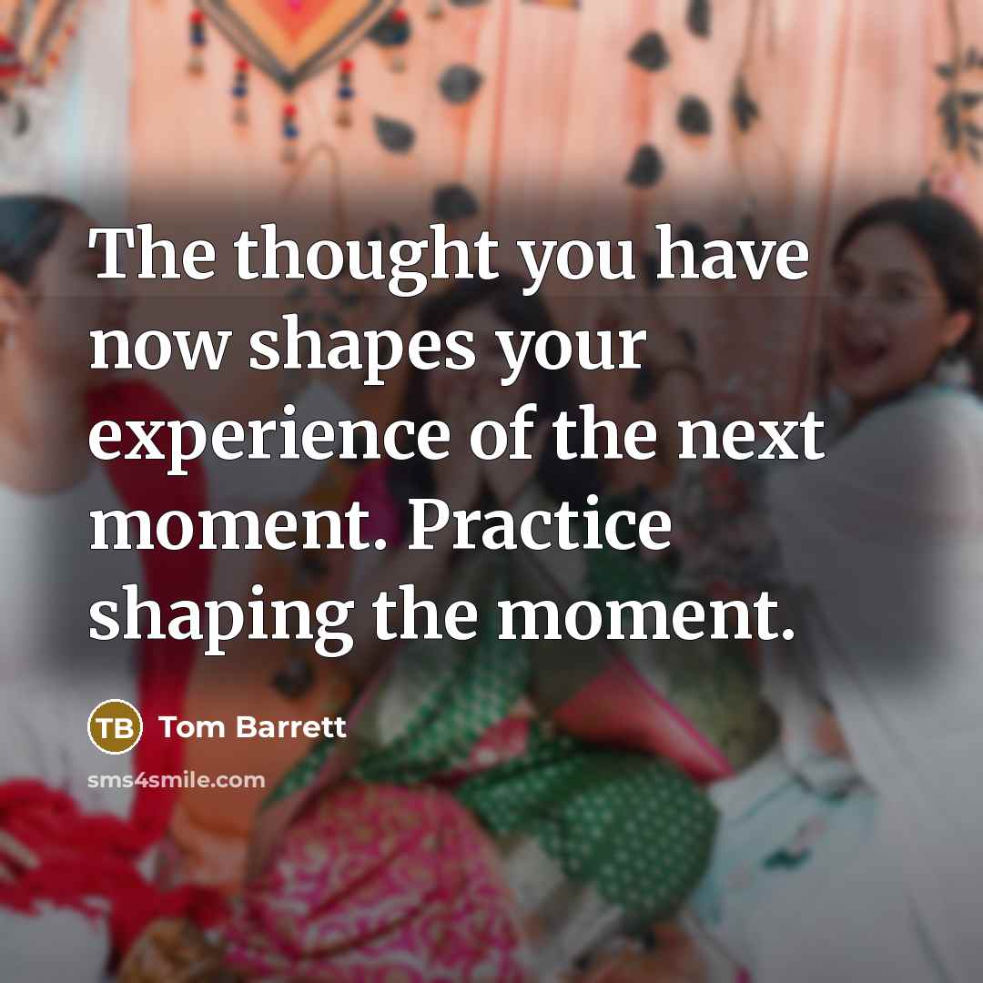 “The thought you have now shapes your experience of the next moment. Practice shaping the moment.” quote by Tom Barrett
