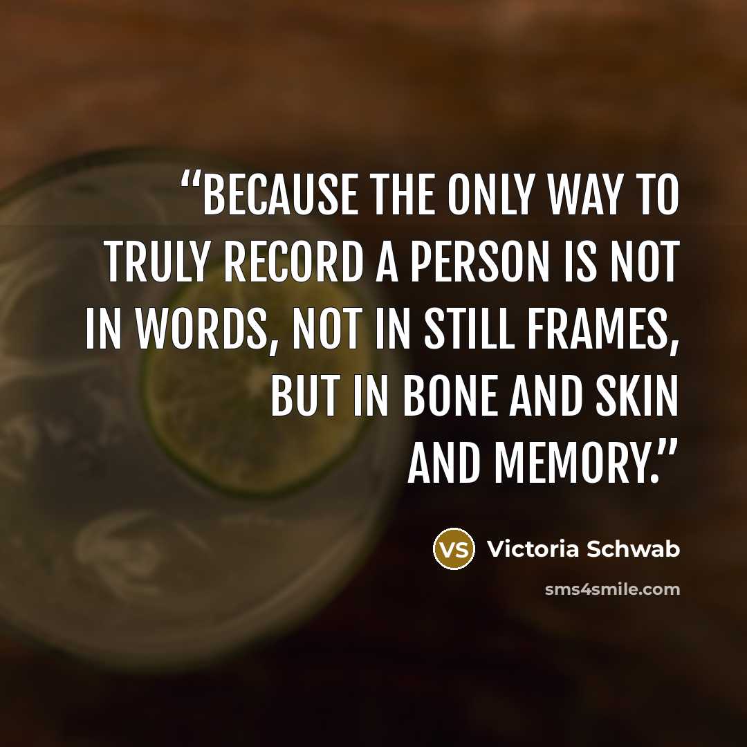 “Because the only way to truly record a person is not in words, not in still frames, but in bone and skin and memory.” quote by Victoria Schwab