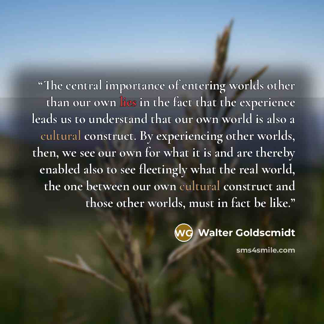 “The central importance of entering worlds other than our own lies in the fact that the experience leads us to understand that our own world is also a cultural construct. By experiencing other worlds, then, we see our own for what it is and are thereby enabled also to see fleetingly what the real…” quote by Walter Goldscmidt