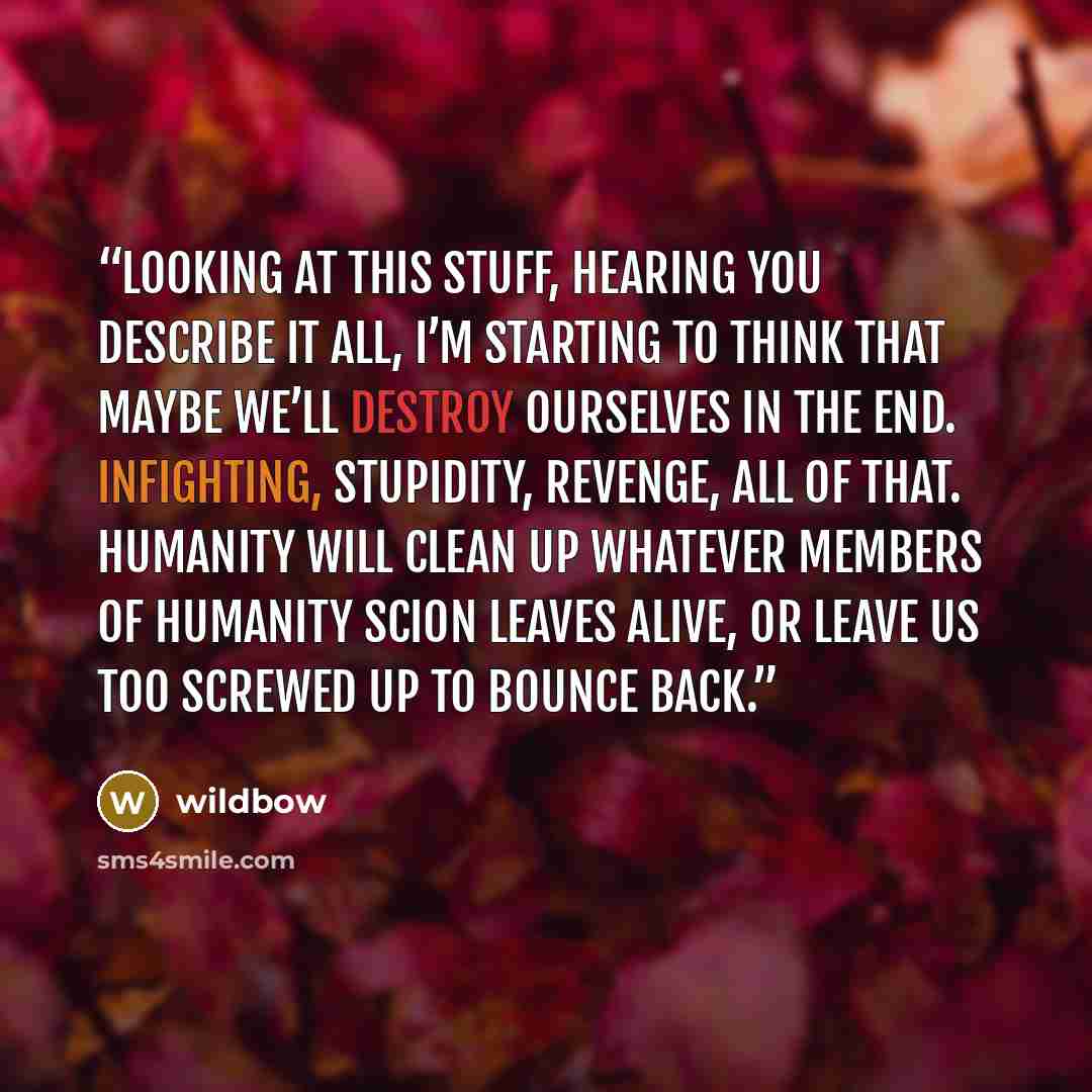 “Looking at this stuff, hearing you describe it all, I’m starting to think that maybe we’ll destroy ourselves in the end. Infighting, stupidity, revenge, all of that. Humanity will clean up whatever members of humanity Scion leaves alive, or leave us too screwed up to bounce back.” quote by wildbow
