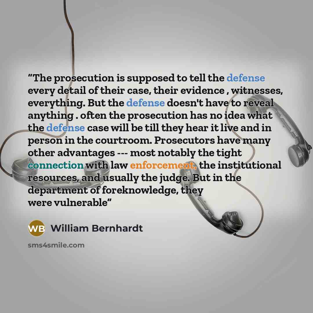 “The prosecution is supposed to tell the defense every detail of their case, their evidence , witnesses, everything. But the defense doesn't have to reveal anything . often the prosecution has no idea what the defense case will be till they hear it live and in person in the courtroom. Prosecutors…” quote by William Bernhardt