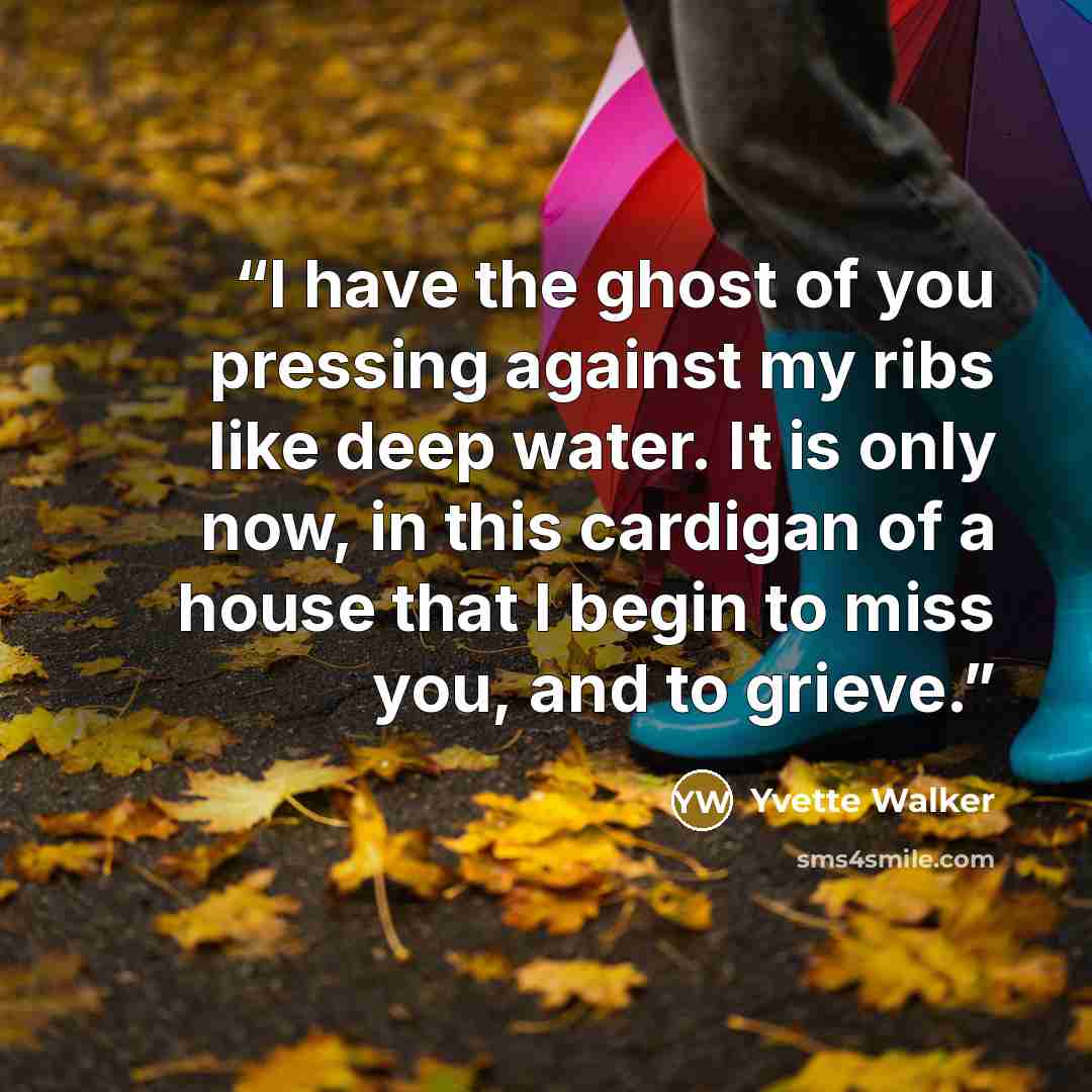 “I have the ghost of you pressing against my ribs like deep water. It is only now, in this cardigan of a house that I begin to miss you, and to grieve.” quote by Yvette Walker