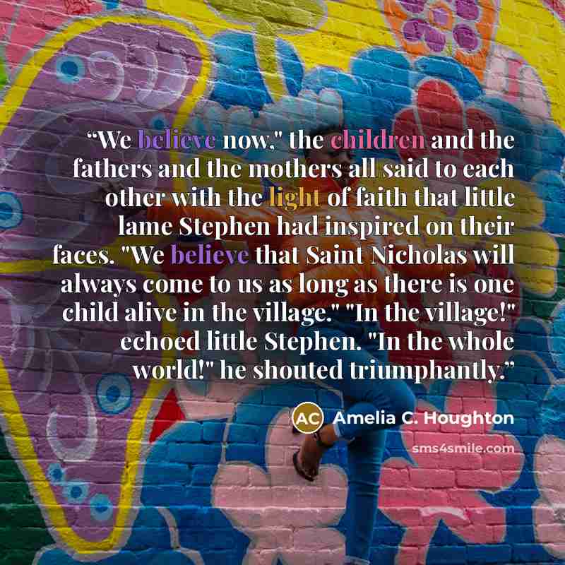 “We believe now," the children and the fathers and the mothers all said to each other with the light of faith that little lame Stephen had inspired on their faces. "We believe that Saint Nicholas will always come to us as long as there is one child alive in the village." "In the village!" echoed…” quote by Amelia C. Houghton
