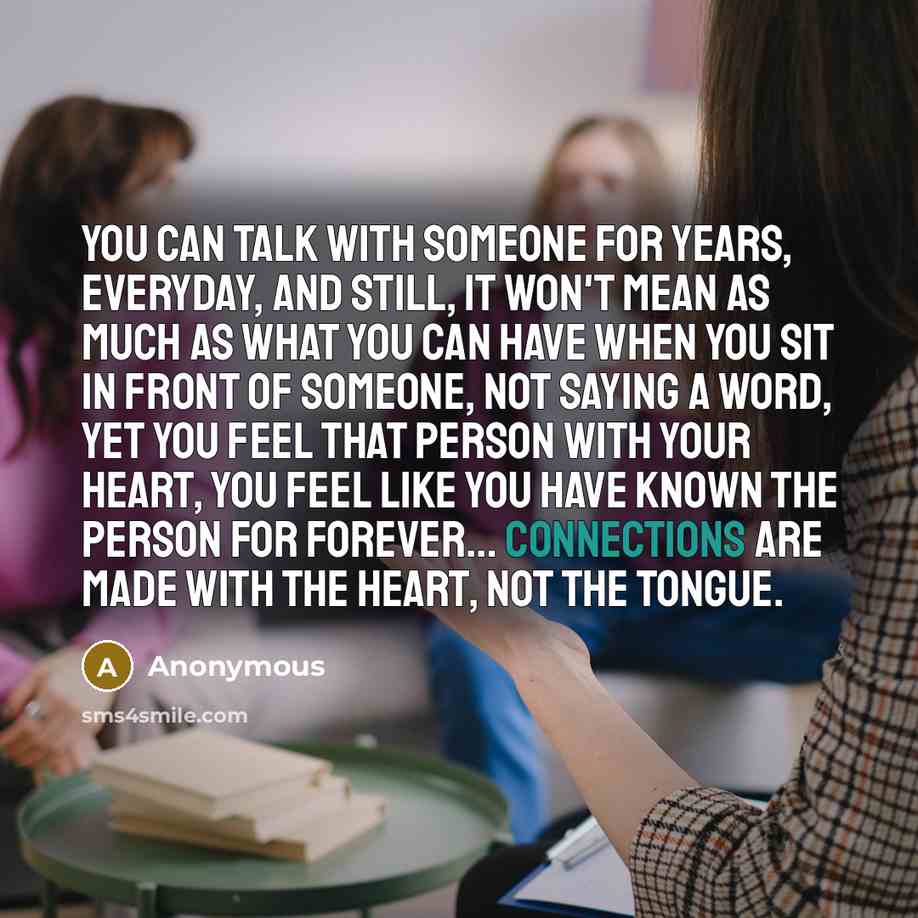 “You can talk with someone for years, everyday, and still, it won't mean as much as what you can have when you sit in front of someone, not saying a word, yet you feel that person with your heart, you feel like you have known the person for forever… connections are made with the heart, not the…” quote by Anonymous