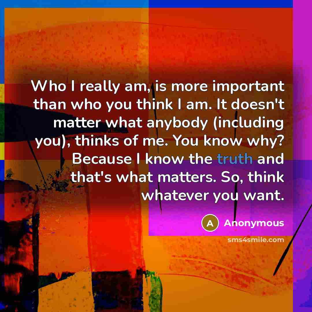 “Who I really am, is more important than who you think I am. It doesn't matter what anybody (including you), thinks of me. You know why? Because I know the truth and that's what matters. So, think whatever you want.” quote by Anonymous