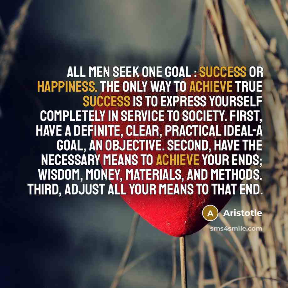 “All men seek one goal : success or happiness. The only way to achieve true success is to express yourself completely in service to society. First, have a definite, clear, practical ideal-a goal, an objective. Second, have the necessary means to achieve your ends; wisdom, money, materials, and…” quote by Aristotle