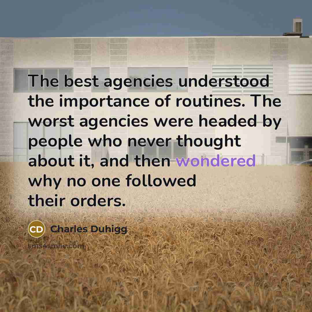 “The best agencies understood the importance of routines. The worst agencies were headed by people who never thought about it, and then wondered why no one followed their orders.” quote by Charles Duhigg