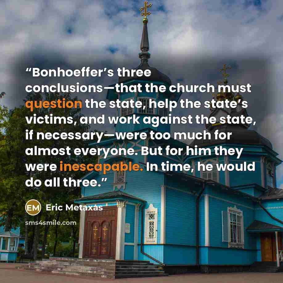 “Bonhoeffer’s three conclusions—that the church must question the state, help the state’s victims, and work against the state, if necessary—were too much for almost everyone. But for him they were inescapable. In time, he would do all three.” quote by Eric Metaxas