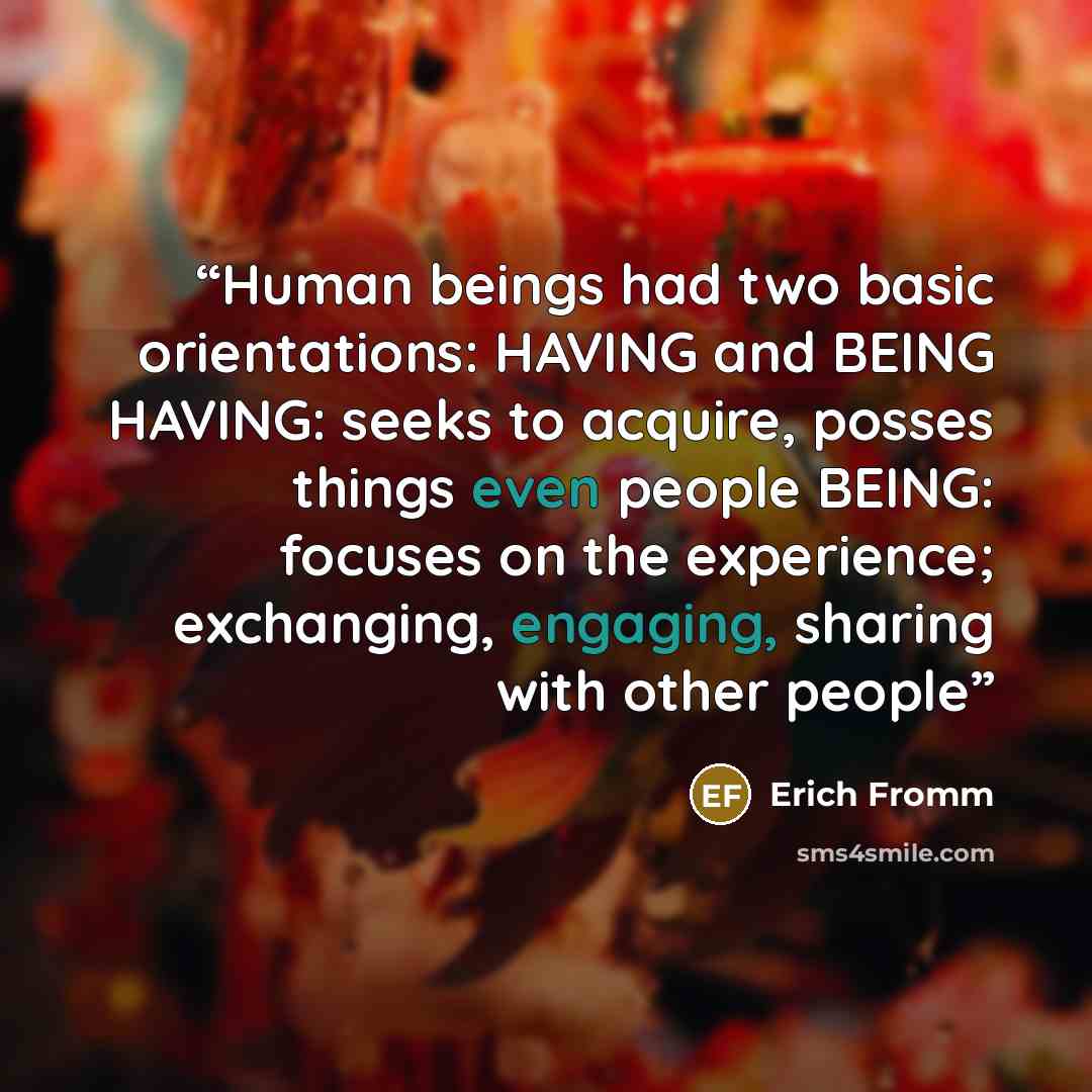 “Human beings had two basic orientations: HAVING and BEING HAVING: seeks to acquire, posses things even people BEING: focuses on the experience; exchanging, engaging, sharing with other people” quote by Erich Fromm