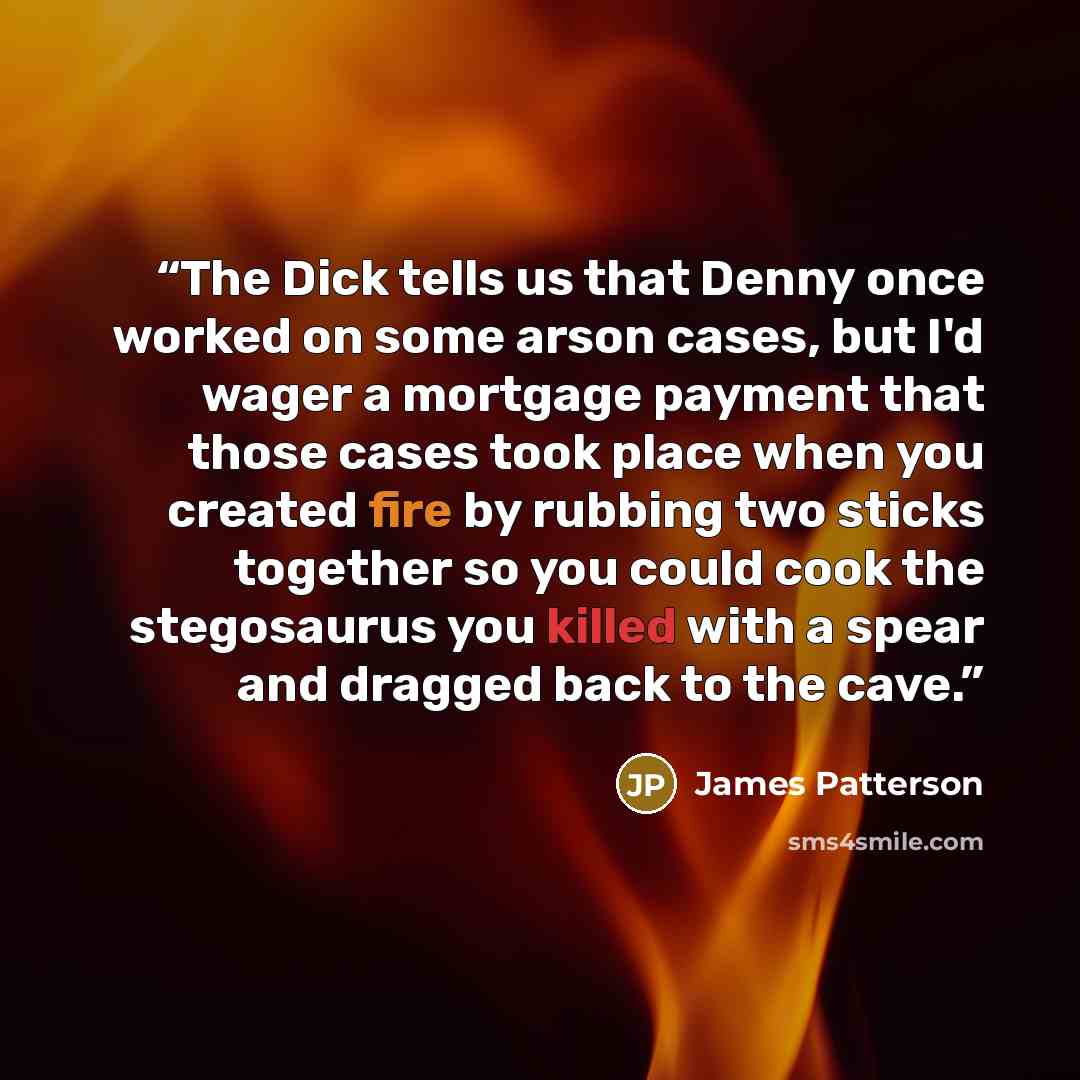 “The Dick tells us that Denny once worked on some arson cases, but I'd wager a mortgage payment that those cases took place when you created fire by rubbing two sticks together so you could cook the stegosaurus you killed with a spear and dragged back to the cave.” quote by James Patterson