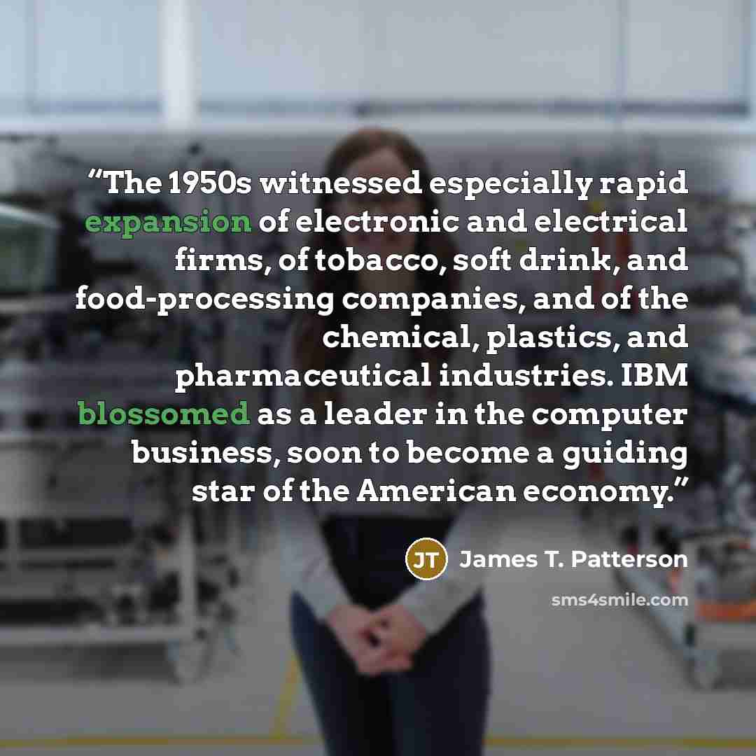 “The 1950s witnessed especially rapid expansion of electronic and electrical firms, of tobacco, soft drink, and food-processing companies, and of the chemical, plastics, and pharmaceutical industries. IBM blossomed as a leader in the computer business, soon to become a guiding star of the American…” quote by James T. Patterson