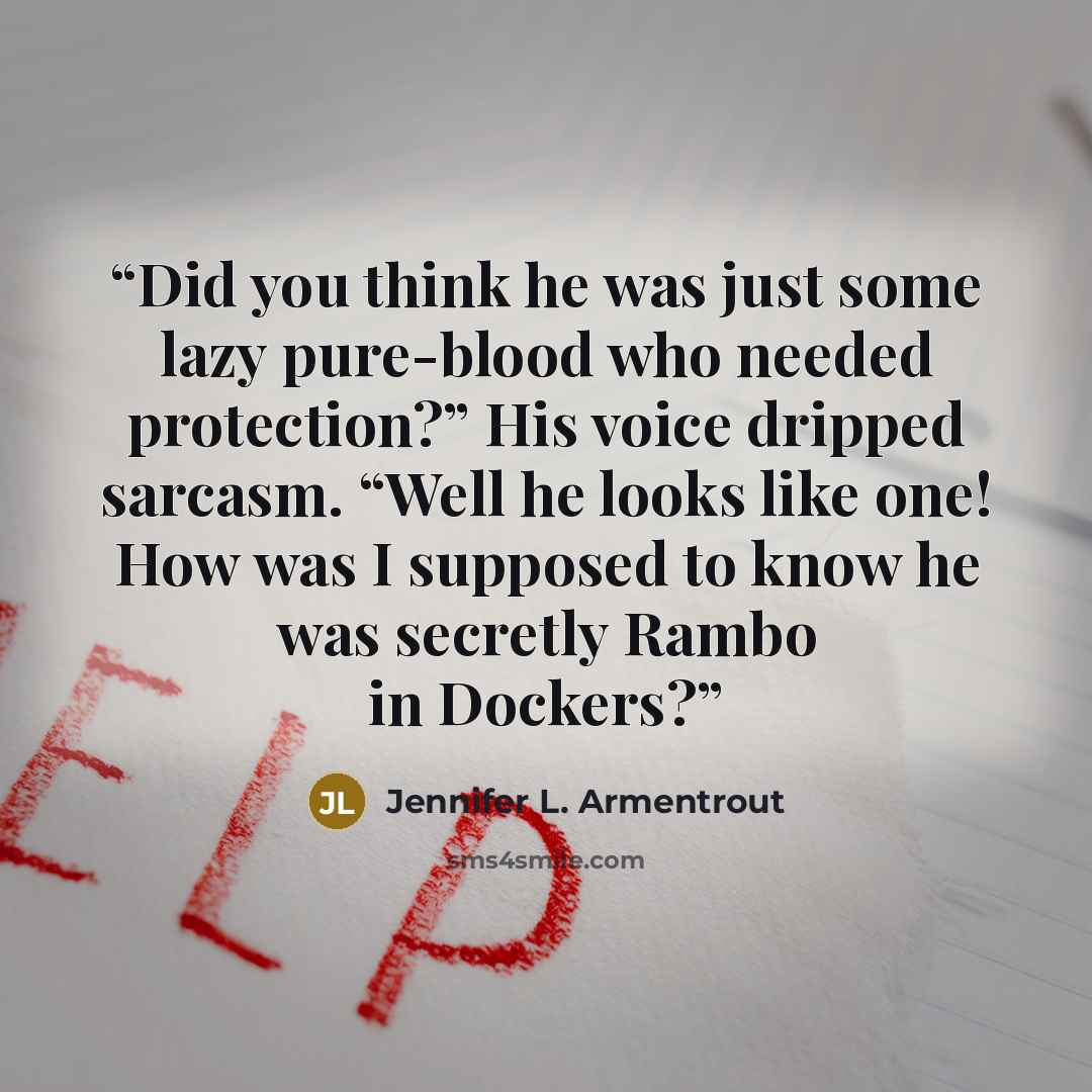 “Did you think he was just some lazy pure-blood who needed protection?” His voice dripped sarcasm. “Well he looks like one! How was I supposed to know he was secretly Rambo in Dockers?” quote by Jennifer L. Armentrout