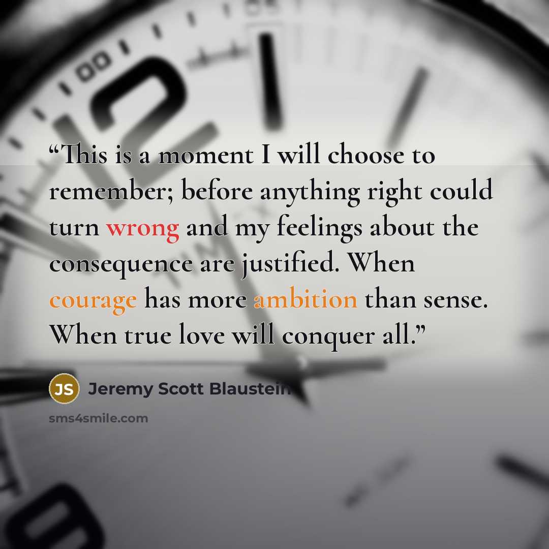 “This is a moment I will choose to remember; before anything right could turn wrong and my feelings about the consequence are justified. When courage has more ambition than sense. When true love will conquer all.” quote by Jeremy Scott Blaustein