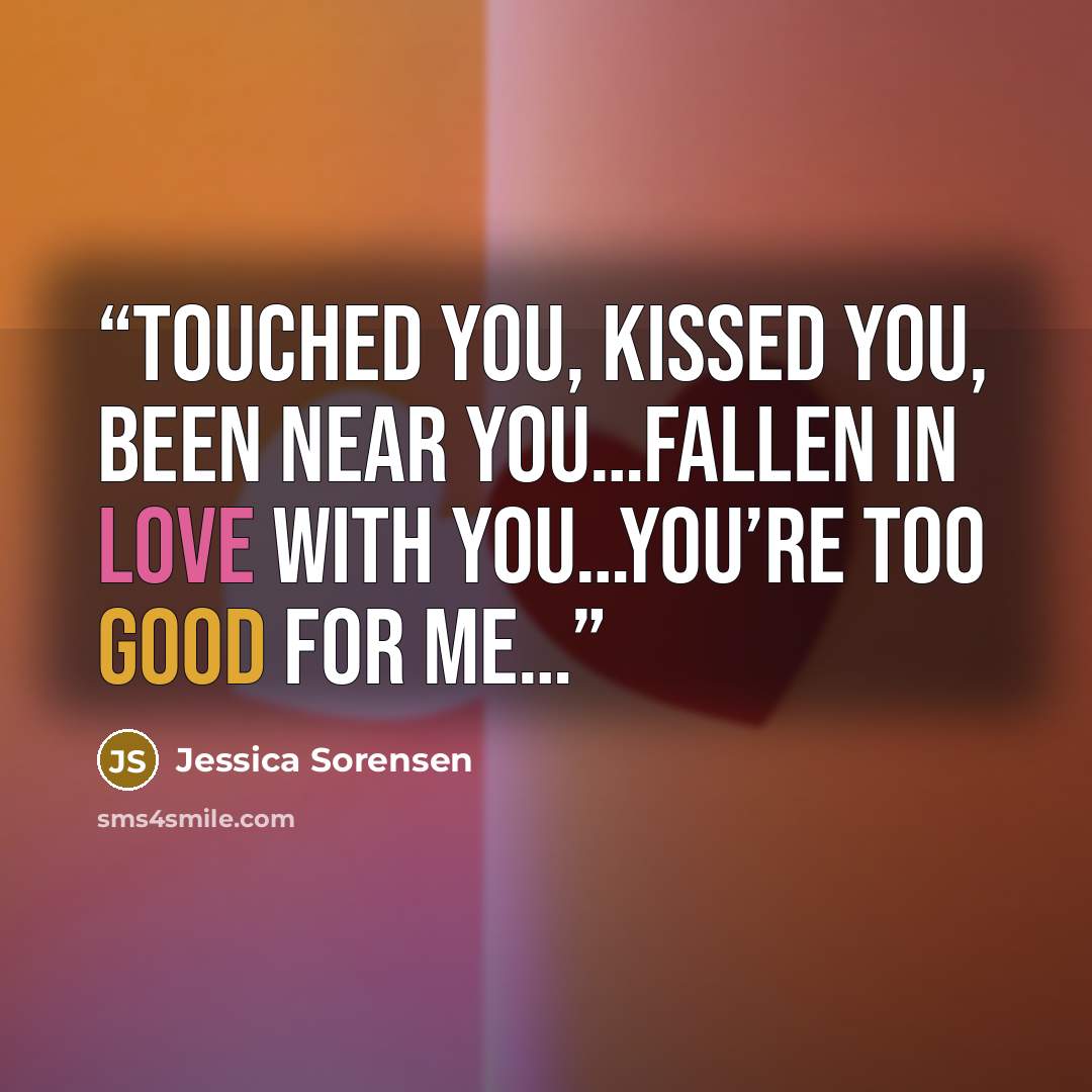 “Touched you, kissed you, been near you…fallen in love with you…you’re too good for me…” quote by Jessica Sorensen